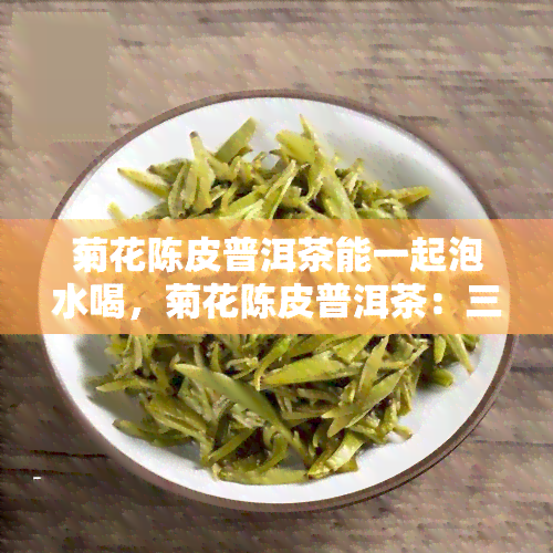 菊花陈皮普洱茶能一起泡水喝，菊花陈皮普洱茶：三合一的健饮品