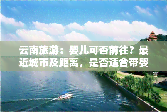 云南旅游：婴儿可否前往？最近城市及距离，是否适合带婴儿游玩？