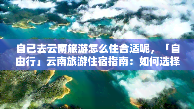 自己去云南旅游怎么住合适呢，「自由行」云南旅游住宿指南：如何选择最合适的方式？