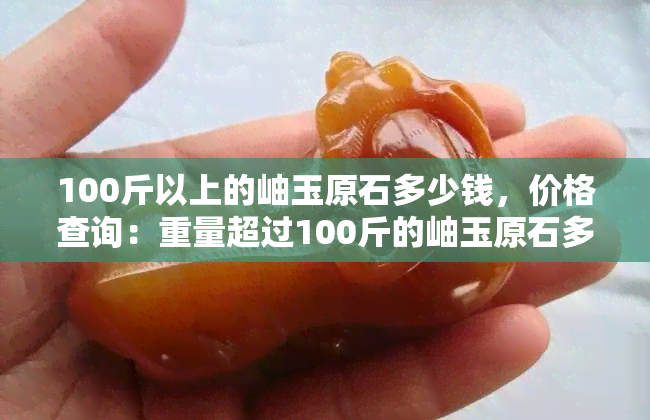 100斤以上的岫玉原石多少钱，价格查询：重量超过100斤的岫玉原石多少钱？