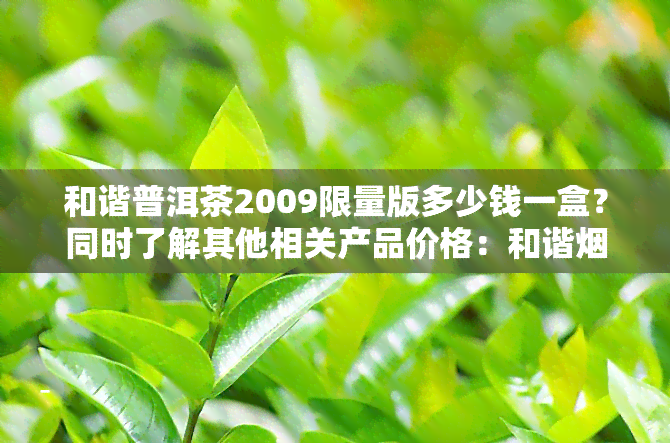 和谐普洱茶2009限量版多少钱一盒？同时了解其他相关产品价格：和谐烟多少钱一条，和谐茶叶多少钱一盒。