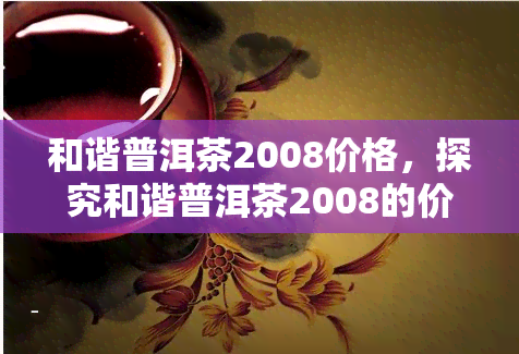 和谐普洱茶2008价格，探究和谐普洱茶2008的价格走势与市场表现