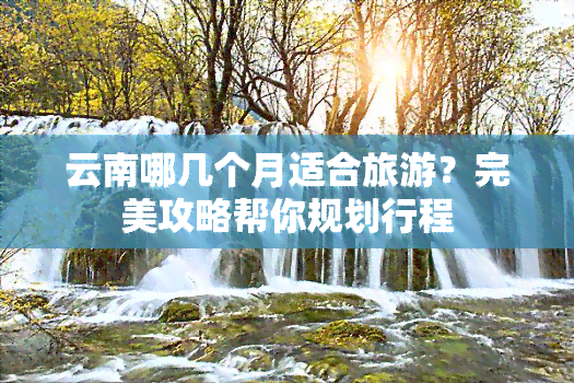 云南哪几个月适合旅游？完美攻略帮你规划行程