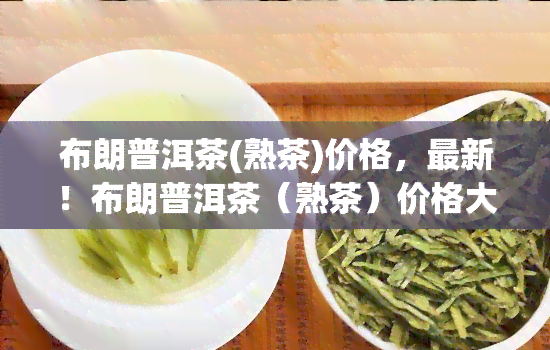 布朗普洱茶(熟茶)价格，最新！布朗普洱茶（熟茶）价格大揭秘！