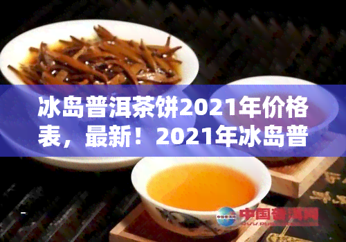 冰岛普洱茶饼2021年价格表，最新！2021年冰岛普洱茶饼价格一览表