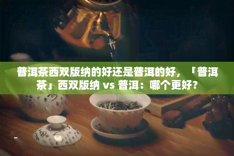 普洱茶西双版纳的好还是普洱的好，「普洱茶」西双版纳 vs 普洱：哪个更好？