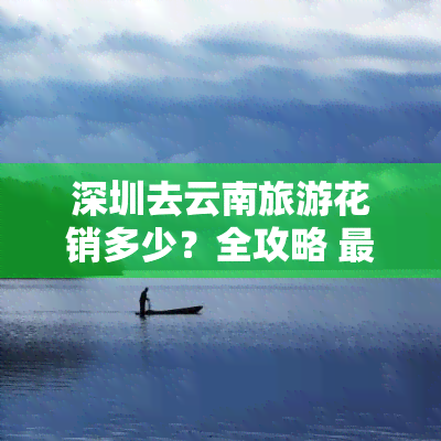 深圳去云南旅游花销多少？全攻略 更佳路线 两人费用