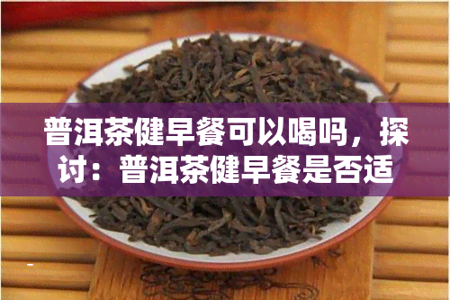 普洱茶健早餐可以喝吗，探讨：普洱茶健早餐是否适宜饮用？