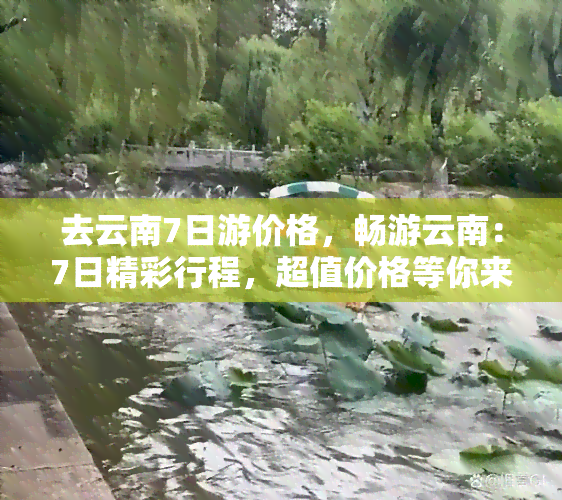 去云南7日游价格，畅游云南：7日精彩行程，超值价格等你来！