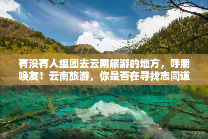 有没有人组团去云南旅游的地方，呼朋唤友！云南旅游，你是否在寻找志同道合的伙伴？