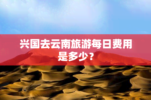 兴国去云南旅游每日费用是多少？