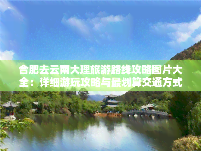 合肥去云南大理旅游路线攻略图片大全：详细游玩攻略与最划算交通方式