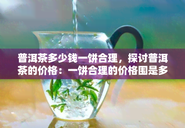 普洱茶多少钱一饼合理，探讨普洱茶的价格：一饼合理的价格围是多少？