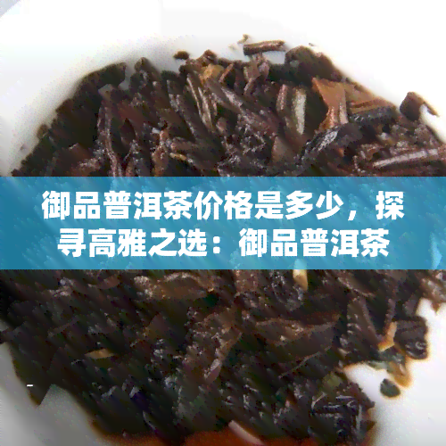 御品普洱茶价格是多少，探寻高雅之选：御品普洱茶的市场价格解析