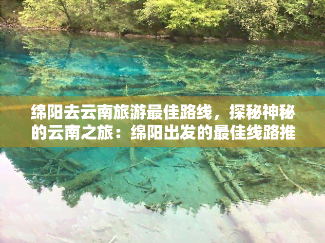 绵阳去云南旅游更佳路线，探秘神秘的云南之旅：绵阳出发的更佳线路推荐