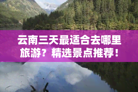 云南三天最适合去哪里旅游？精选景点推荐！