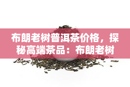 布朗老树普洱茶价格，探秘高端茶品：布朗老树普洱茶的价格解析