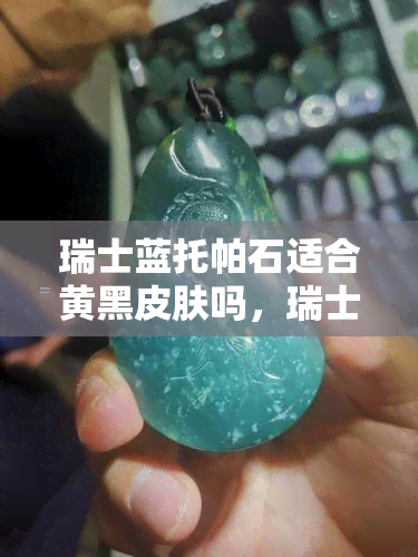 瑞士蓝托帕石适合黄黑皮肤吗，瑞士蓝托帕石：适合黄黑肤色的选择吗？