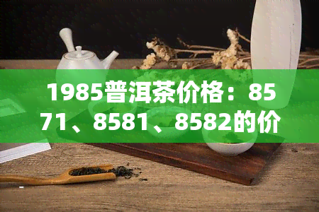 1985普洱茶价格：8571、8581、8582的价格回顾与最新拍卖价