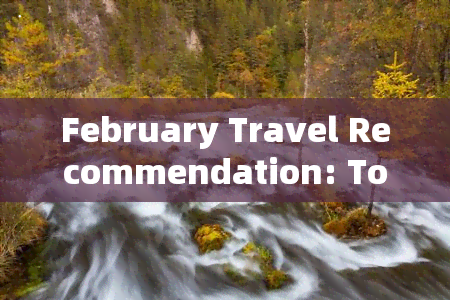 February Travel Recommendation: Top Destinations to Visit in Yunnan, China