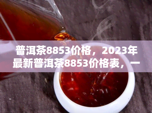 普洱茶8853价格，2023年最新普洱茶8853价格表，一饼多少钱？