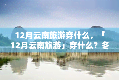 12月云南旅游穿什么，「12月云南旅游」穿什么？冬季保暖又时尚的穿搭指南