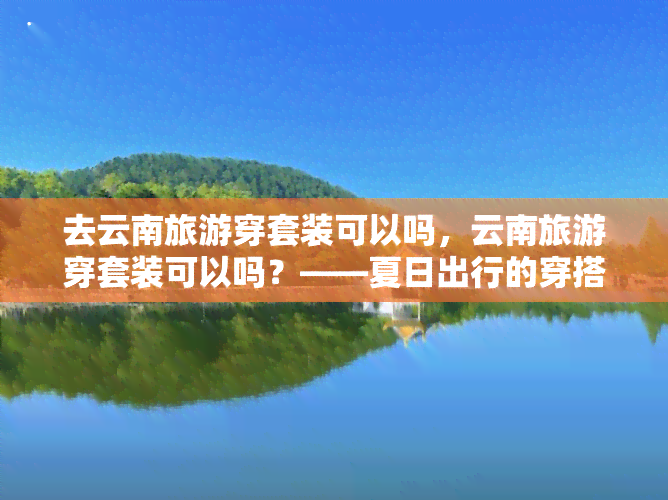 去云南旅游穿套装可以吗，云南旅游穿套装可以吗？——夏日出行的穿搭指南