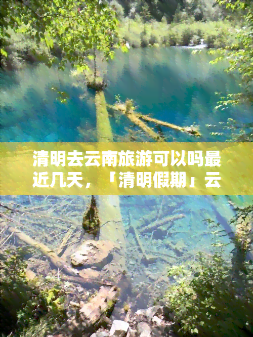 清明去云南旅游可以吗最近几天，「清明假期」云南旅游攻略：适合近期出行的更佳路线