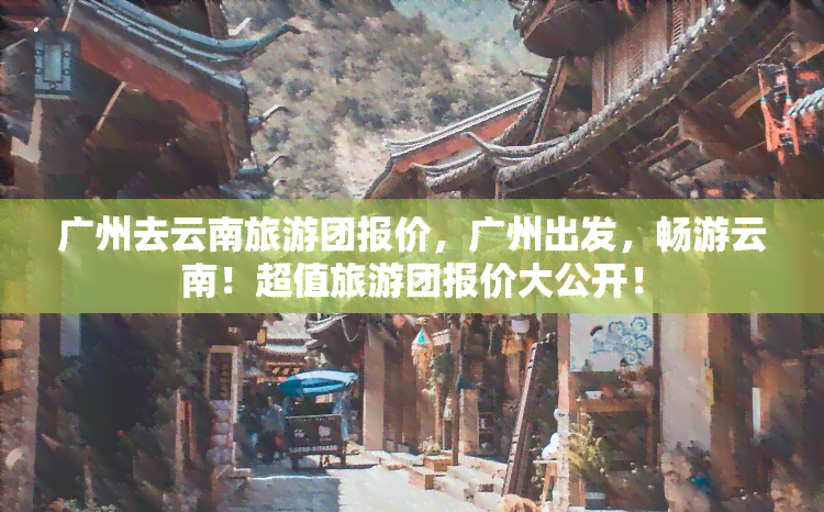 广州去云南旅游团报价，广州出发，畅游云南！超值旅游团报价大公开！