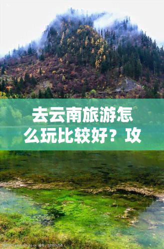 去云南旅游怎么玩比较好？攻略分享！