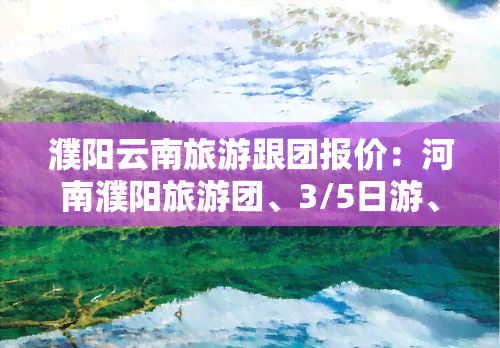 濮阳云南旅游跟团报价：河南濮阳旅游团、3/5日游、濮阳旅行社报价及一日游报名