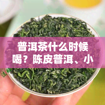 普洱茶什么时候喝？陈皮普洱、小青柑普洱的饮用时间，以及功效与饮用时。生茶还是熟茶好？全面解析普洱茶的饮用时机与效果。