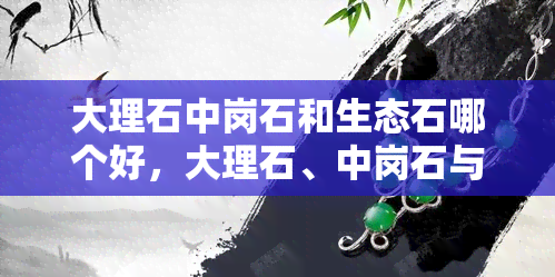 大理石中岗石和生态石哪个好，大理石、中岗石与生态石：哪种更适合您？