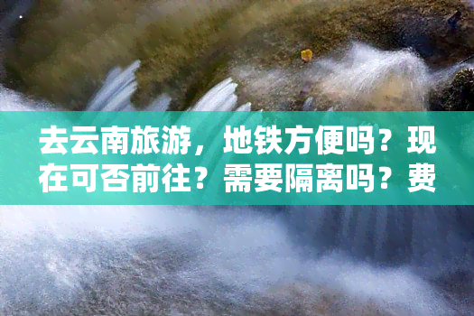 去云南旅游，地铁方便吗？现在可否前往？需要隔离吗？费用多少？