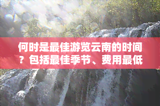 何时是更佳游览云南的时间？包括更佳季节、费用更低点等信息。