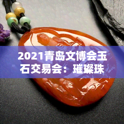 2021青岛文博会玉石交易会：璀璨珠宝，共鉴东方美