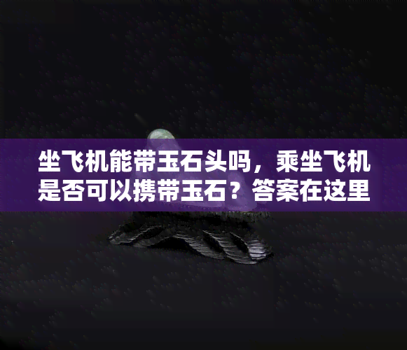 坐飞机能带玉石头吗，乘坐飞机是否可以携带玉石？答案在这里！