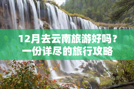 12月去云南旅游好吗？一份详尽的旅行攻略