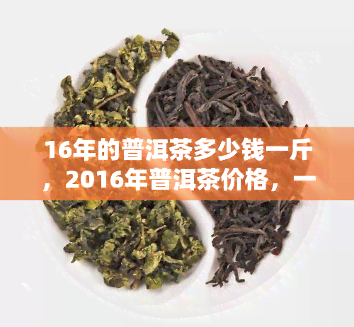 16年的普洱茶多少钱一斤，2016年普洱茶价格，一斤要多少？