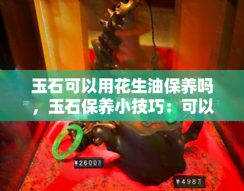 玉石可以用花生油保养吗，玉石保养小技巧：可以用花生油吗？