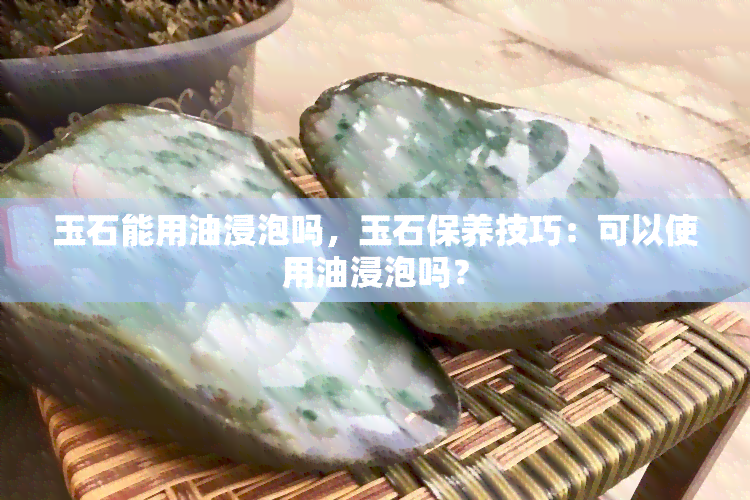 玉石能用油浸泡吗，玉石保养技巧：可以使用油浸泡吗？