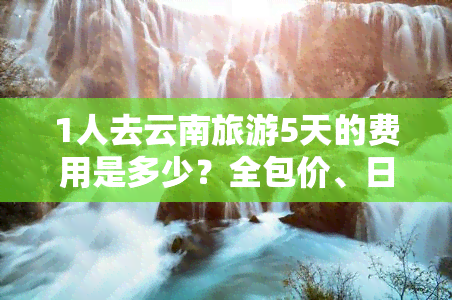 1人去云南旅游5天的费用是多少？全包价、日均花费、周游预算一网打尽！