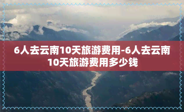 6人去云南10天旅游费用-6人去云南10天旅游费用多少钱