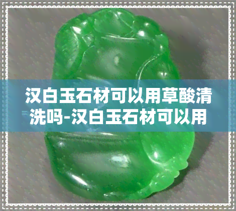 汉白玉石材可以用草酸清洗吗-汉白玉石材可以用草酸清洗吗视频