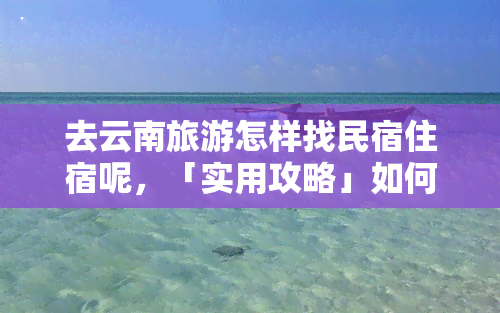 去云南旅游怎样找民宿住宿呢，「实用攻略」如何在云南找到满意的民宿住宿？