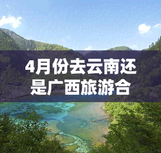 4月份去云南还是广西旅游合适？比较分析与建议