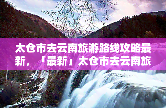 太仓市去云南旅游路线攻略最新，「最新」太仓市去云南旅游路线攻略