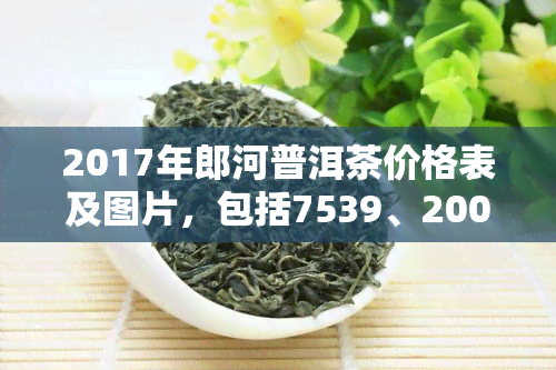 2017年郎河普洱茶价格表及图片，包括7539、2007年和紫芽老茶，揭秘普洱茶十大忽悠名牌