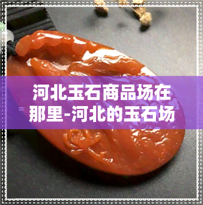 河北玉石商品场在那里-河北的玉石场