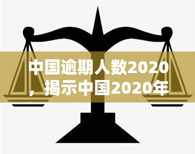 中国逾期人数2020，揭示中国2020年逾期人口数量，深度剖析原因与影响